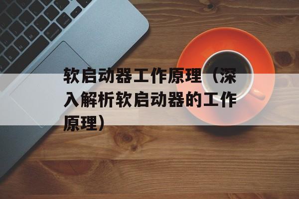 软启动器工作原理（深入解析软启动器的工作原理）-第1张图片-