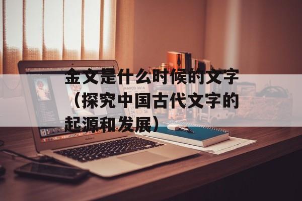 金文是什么时候的文字（探究中国古代文字的起源和发展）-第1张图片-