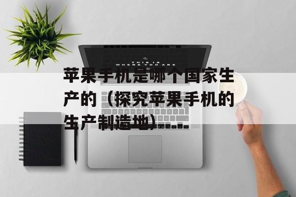 苹果手机是哪个国家生产的（探究苹果手机的生产制造地）-第1张图片-