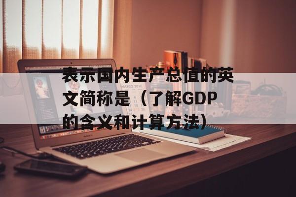表示国内生产总值的英文简称是（了解GDP的含义和计算方法）-第1张图片-