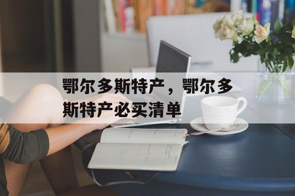 鄂尔多斯特产，鄂尔多斯特产必买清单-第1张图片-