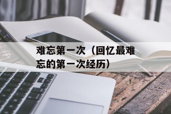 难忘第一次（回忆最难忘的第一次经历）-第1张图片-