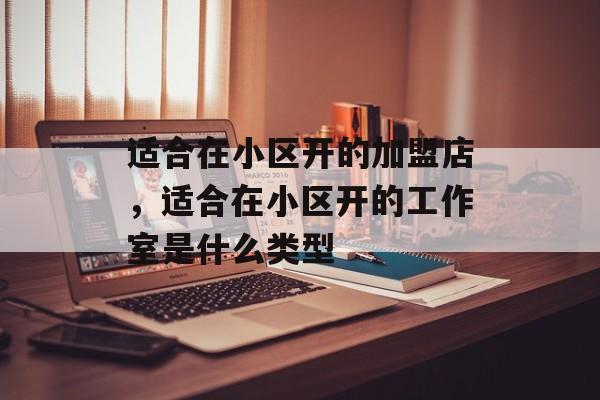 适合在小区开的加盟店，适合在小区开的工作室是什么类型-第1张图片-