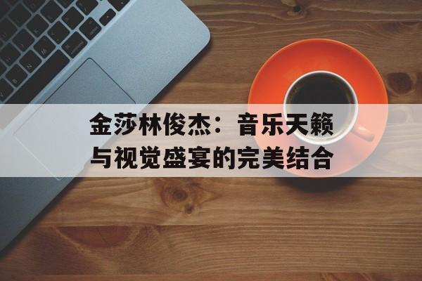 金莎林俊杰：音乐天籁与视觉盛宴的完美结合-第1张图片-