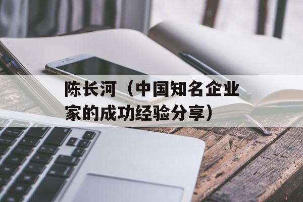陈长河（中国知名企业家的成功经验分享）-第1张图片-