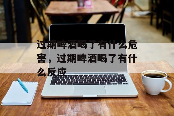 过期啤酒喝了有什么危害，过期啤酒喝了有什么反应-第1张图片-
