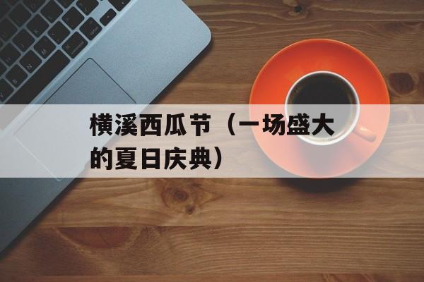 横溪西瓜节（一场盛大的夏日庆典）-第1张图片-