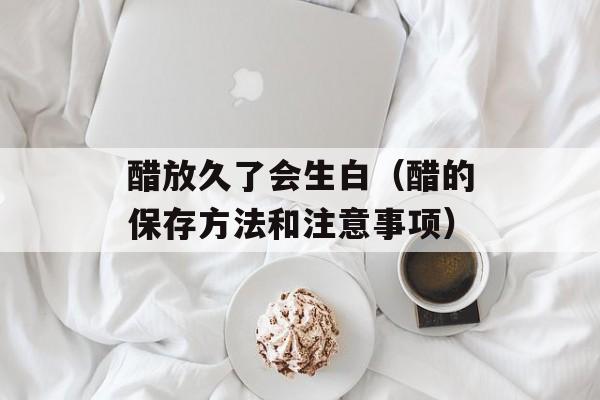 醋放久了会生白（醋的保存方法和注意事项）-第1张图片-