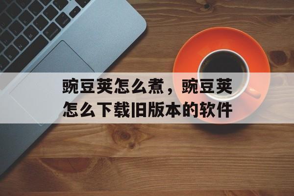 豌豆荚怎么煮，豌豆荚怎么下载旧版本的软件-第1张图片-