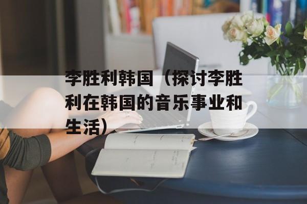 李胜利韩国（探讨李胜利在韩国的音乐事业和生活）-第1张图片-