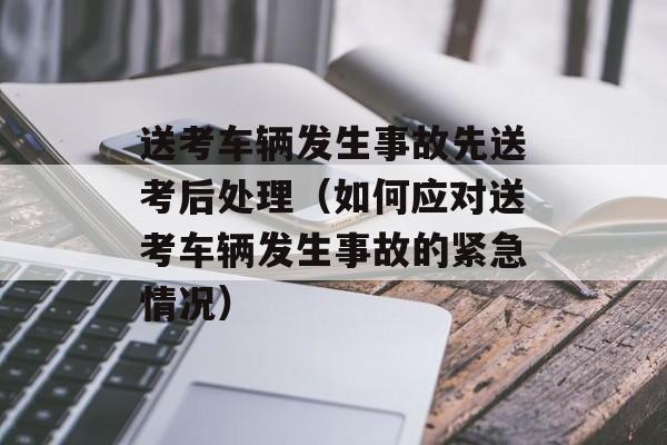 送考车辆发生事故先送考后处理（如何应对送考车辆发生事故的紧急情况）-第1张图片-