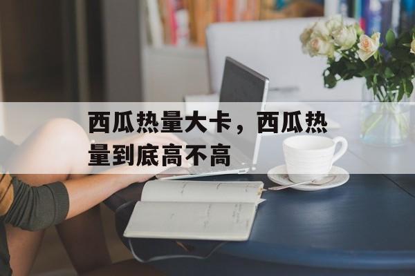 西瓜热量大卡，西瓜热量到底高不高-第1张图片-