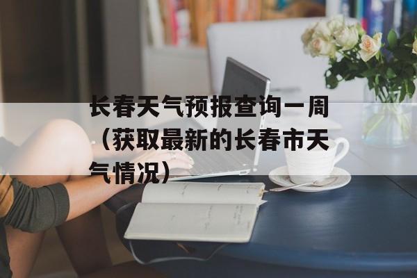 长春天气预报查询一周（获取最新的长春市天气情况）-第1张图片-