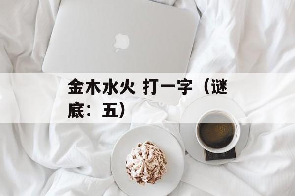 金木水火 打一字（谜底：五）-第1张图片-