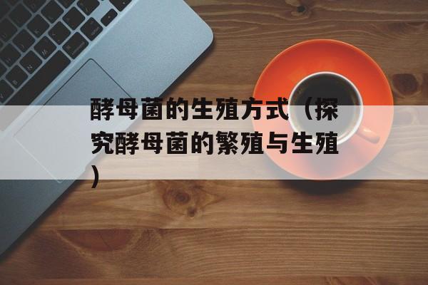 酵母菌的生殖方式（探究酵母菌的繁殖与生殖）-第1张图片-