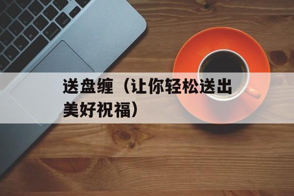 送盘缠（让你轻松送出美好祝福）-第1张图片-