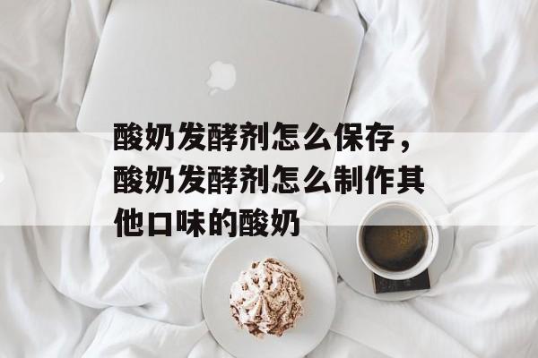 酸奶发酵剂怎么保存，酸奶发酵剂怎么制作其他口味的酸奶-第1张图片-