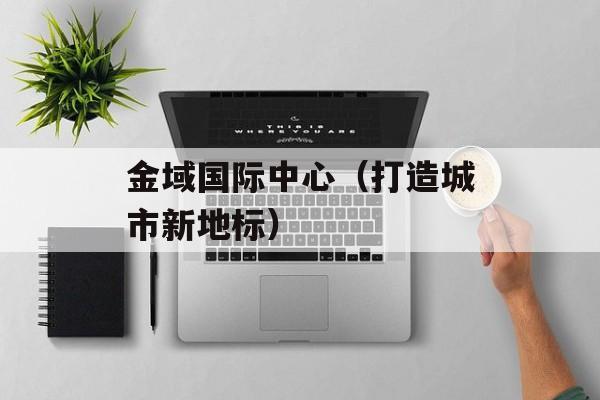 金域国际中心（打造城市新地标）-第1张图片-