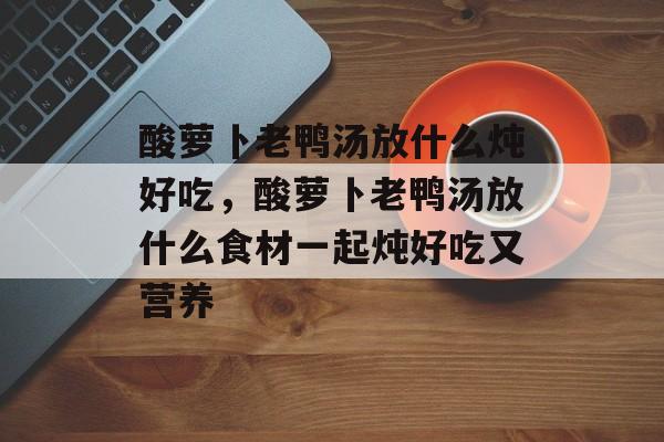 酸萝卜老鸭汤放什么炖好吃，酸萝卜老鸭汤放什么食材一起炖好吃又营养-第1张图片-