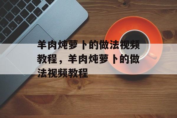 羊肉炖萝卜的做法视频教程，羊肉炖萝卜的做法视频教程-第1张图片-