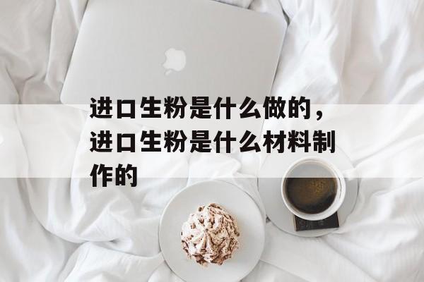 进口生粉是什么做的，进口生粉是什么材料制作的-第1张图片-