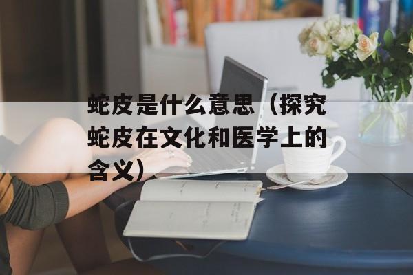 蛇皮是什么意思（探究蛇皮在文化和医学上的含义）-第1张图片-