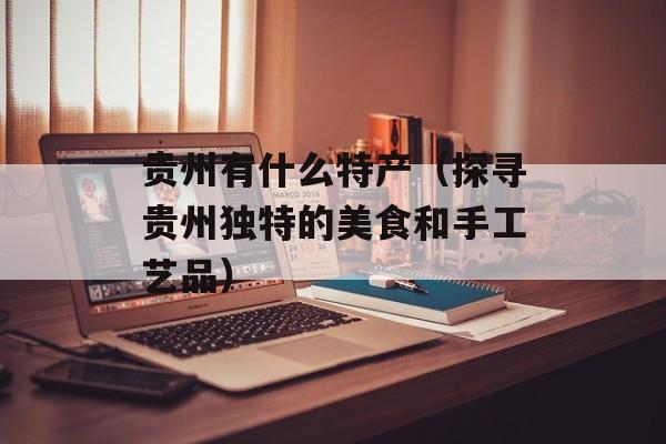 贵州有什么特产（探寻贵州独特的美食和手工艺品）-第1张图片-