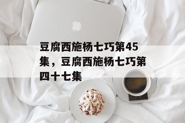 豆腐西施杨七巧第45集，豆腐西施杨七巧第四十七集-第1张图片-