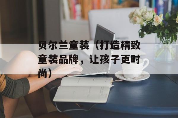 贝尔兰童装（打造精致童装品牌，让孩子更时尚）-第1张图片-