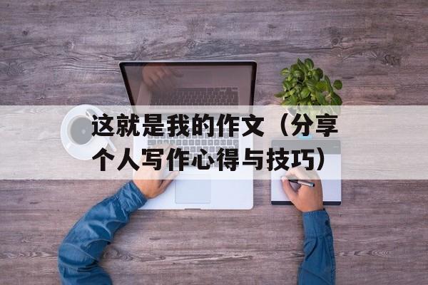 这就是我的作文（分享个人写作心得与技巧）-第1张图片-