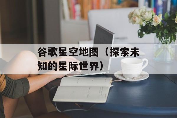 谷歌星空地图（探索未知的星际世界）-第1张图片-