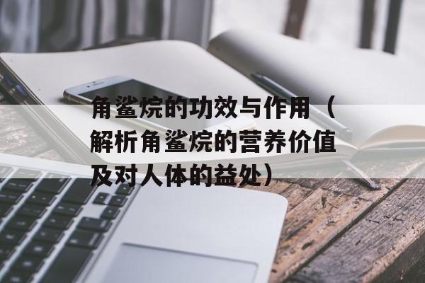 角鲨烷的功效与作用（解析角鲨烷的营养价值及对人体的益处）-第1张图片-