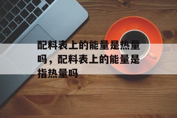 配料表上的能量是热量吗，配料表上的能量是指热量吗-第1张图片-