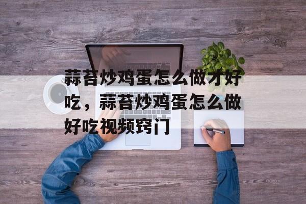 蒜苔炒鸡蛋怎么做才好吃，蒜苔炒鸡蛋怎么做好吃视频窍门-第1张图片-