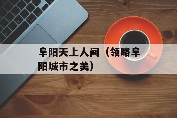 阜阳天上人间（领略阜阳城市之美）-第1张图片-