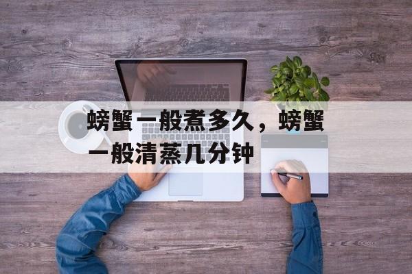 螃蟹一般煮多久，螃蟹一般清蒸几分钟-第1张图片-