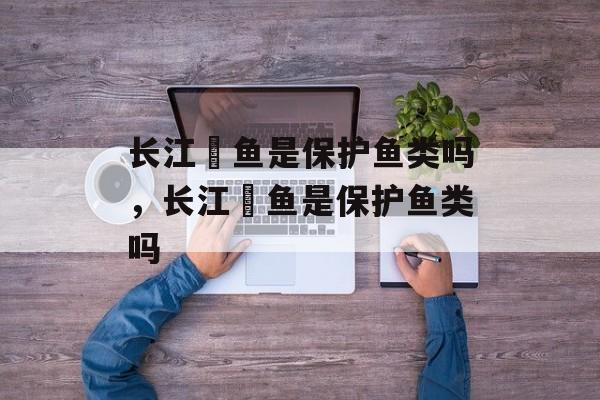 长江鳡鱼是保护鱼类吗，长江鳡鱼是保护鱼类吗-第1张图片-