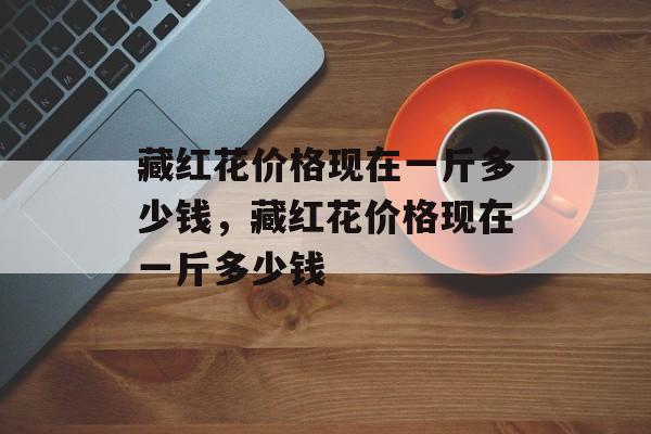 藏红花价格现在一斤多少钱，藏红花价格现在一斤多少钱-第1张图片-