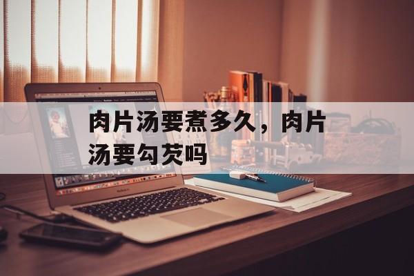 肉片汤要煮多久，肉片汤要勾芡吗-第1张图片-