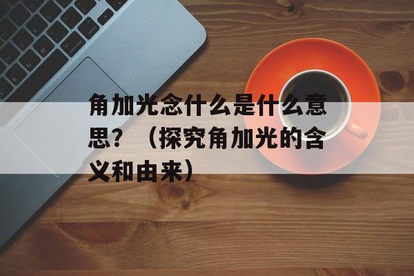 角加光念什么是什么意思？（探究角加光的含义和由来）-第1张图片-