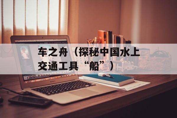 车之舟（探秘中国水上交通工具“船”）-第1张图片-
