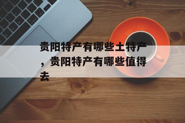 贵阳特产有哪些土特产，贵阳特产有哪些值得去-第1张图片-