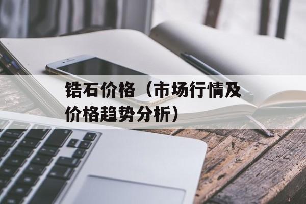 锆石价格（市场行情及价格趋势分析）-第1张图片-