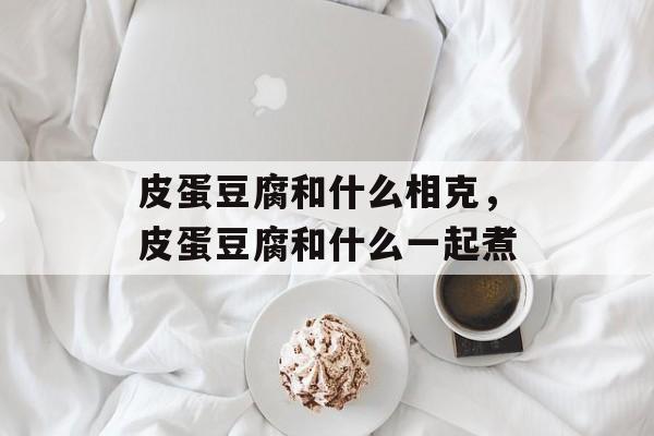 皮蛋豆腐和什么相克，皮蛋豆腐和什么一起煮-第1张图片-