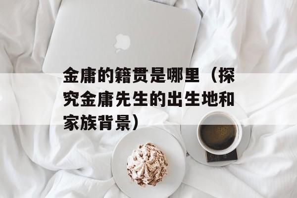 金庸的籍贯是哪里（探究金庸先生的出生地和家族背景）-第1张图片-