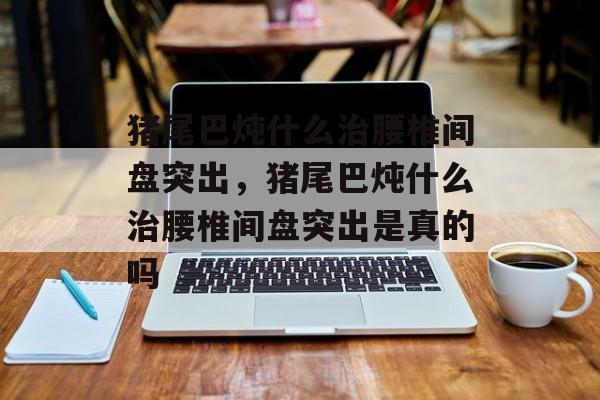 猪尾巴炖什么治腰椎间盘突出，猪尾巴炖什么治腰椎间盘突出是真的吗-第1张图片-