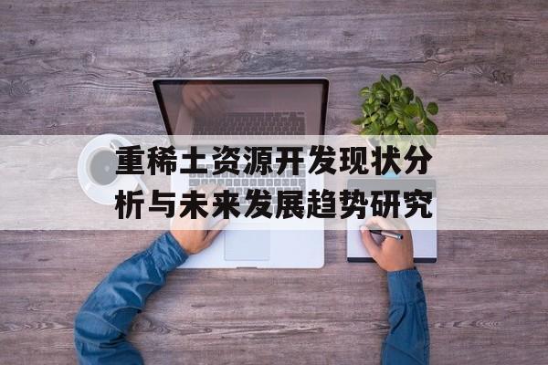 重稀土资源开发现状分析与未来发展趋势研究-第1张图片-