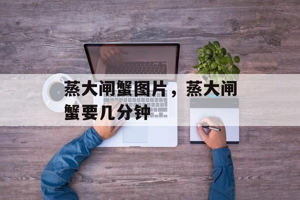 蒸大闸蟹图片，蒸大闸蟹要几分钟-第1张图片-