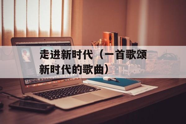 走进新时代（一首歌颂新时代的歌曲）-第1张图片-
