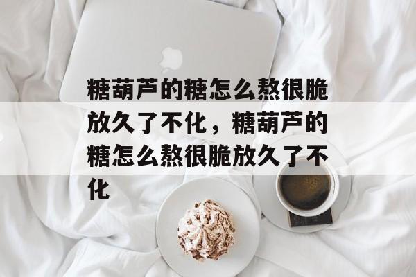 糖葫芦的糖怎么熬很脆放久了不化，糖葫芦的糖怎么熬很脆放久了不化-第1张图片-